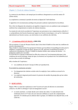 Résumé mangement S2 Master SEMC réalisé par : Kamal DAZIA
5
Chapitre 2 : L’école des relations humaines
Le contexte de cette théorie a été marqué par de nombreux changements au court des années 20
(20iem siècle).
La coopération a commencé à prendre du terrain au dépend de l’individualisme.
L’apparition et la reconnaissance juridique des puissants syndicats représentant les travailleurs.
De ce fait, les dirigeants des entreprises ont appelées à négocier avec ces syndicats et par conséquent à
améliorer leur comportement en matière de relations humaines.
Les tenants de cette école accordent de l’importance aux personnes et aux comportements collectifs, il
y a prépondérance des besoins humains par rapport aux besoins économiques c.à.d. qu’ils s’intéressent
spécialement aux besoins sociaux, aux motivations et aux ambitions des individus.
1) . L’expérience d’ELTAN MAYO : (1880-1949).
Elle est réalisée à l’usine de Western Electric dans le but initial d’établir un lien entre les conditions de
travail et de productivité.
Mayo étudie le comportement d’un groupe de 6 femmes qui travaillent à l’assemblage de relais pour le
téléphone. Il augmente le temps de pause, discute avec elle, préconise la distribution de primes →
explosion de la production. Ensuite, il rétablit la situation initiale, mais continue de discuter → la
production continue de s’accroître.
ELTON MAYO a cherché et déterminé les effets des sciences de l’environnement physique et des
conditions du travail (éclairage, temps de repos, les horaires) sur la productivité d’un échantillon de 6
ouvriers dans un atelier de bobinage.
Les résultats de l’expérience :
• Les conditions de travail n’ont pas d’effet sur la productivité.
Il en résulte les conclusions suivantes :
• Un changement des relations sociales entre les employés, leurs confrères au travail et la
direction.
• Les employés réagissent positivement à la pression du membre du groupe plus qu’aux ordres
de la direction.
2) KURT LEWIN :
Depuis 1998, il a mené des expériences et met l’accent sur la prise de décision en concertation
collective. En effet il a distingue 4 style de management à savoir :
✓ Le mode autoritaire : le leader décide seul et donne des ordres. Ce mode aboutit à des
rendements élevés à CT mais crée une mauvaise ambiance et suscite des comportements
agressifs. Il n’entraîne pas de cohésion dans le groupe, ni d’adhésion aux objectifs fixés, ni de
créativité ;
 