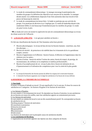 Résumé mangement S2 Master SEMC réalisé par : Kamal DAZIA
6
✓ Le mode de commandement démocratique : le manager encourage la participation des
membres du groupe à la définition des objectifs et aux moyens de les atteindre. Le manager
décide ensuite. Les collaborateurs disposent d’une forte autonomie dans leur travail et font
preuve de beaucoup de créativité.
✓ Le mode de commandement du laisser-faire : le leader ne participe pas aux activités du
groupe, il ne prend pas de décision et ne s’implique pas. Ce mode de leadership aboutit à des
rendements faibles et crée beaucoup d’insatisfaction pour les membres du groupe. Ce mode
est, pour Lewin, le pire.
=Les études de Lewin ont montré la supériorité du style de commandement démocratique au niveau
du climat social et de l’efficacité.
3) A.MASLOW (1908-1970) : « on agit pour satisfaire un besoin »
Il à fait une classification des besoins de l’être humaines selon leurs priorité :
✓ Besoins physiologiques : le niveau de base de tous les besoins humains : nourriture, eau, bien
être physique… ;
✓ Besoins de sécurité : de protection et de stabilité dans les événements de la vie quotidienne
(emploi, retraite)
✓ Besoins d’appartenance et d’affection : besoin d’amour, d’affection et d’appartenance dans les
relations avec les autres ;
✓ Besoins d’estime : besoin de mériter l’estime des autres, besoin de respect, de prestige, de
reconnaissance, de confiance en la compétence et maîtrise professionnelle ;
✓ Besoins d’accomplissement de soi : niveau le plus élevé, besoin de réalisation de soi,
d’épanouissement et d’utilisation des compétences pour viser la créativité la plus grande.
 Pour lui
• le concept de hiérarchie des besoins permet de définir les origines de la motivation humaine
• L’intensité d’un besoin augmente avec le degré de satisfaction d’un besoin de niveau inférieur.
4) HERZBERG, LA THEORIE BI-FACTORIELLE
1. Son étude.
Il retient 16 facteurs d’attitude au travail. 10 sont significatifs, 6 ne le sont pas. Il classe les sources de
satisfaction en 2 catégories : les facteurs d’hygiène et les facteurs de motivation.
a. Les facteurs d’hygiène.
Ils sont relatifs à l’environnement du travail. Ils répondent aux besoins d’entretien, la non-satisfaction
de ces besoins est source de conflits, mais leur satisfaction apporte un contentement provisoire.
b. Les facteurs de motivation.
Ils sont relatifs au contenu du travail et ont un rôle essentiellement positif. Ils correspondent au besoin
de satisfaction de soi.
Herzberg propose 5 facteurs de motivation :
♦Avancement et promotion.
♦Attraction du travail.
♦Responsabilité.
♦Reconnaissance.
♦Achèvement.
Les facteurs de motivation sont la principale source de satisfaction durable.
1. Les conclusions de Herzberg.
L’organisation du travail doit apporter une réponse aux deux catégories de besoin.
 