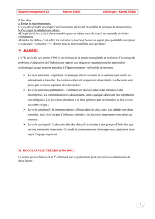 Résumé mangement S2 Master SEMC réalisé par : Kamal DAZIA
7
Il faut donc :
a. Eviter le mécontentement.
C’est à dire prendre en compte l’environnement du travail et modifier la politique de rémunération.
b. Provoquer la satisfaction et donc :
♦Elargir les tâches, c’est à dire rassembler pour un même poste de travail un ensemble de tâches
élémentaires.
♦Enrichir les tâches, c’est à dire les restructurer pour leur donner un aspect plus qualitatif (conception
et exécution + contrôle). ==> donner plus de responsabilités aux opérateurs
4) K.LIKERT
(1971) dès la fin des années 1940 ils ont influencée la pensée managériale et motionner l’existence du
problème d’adaptation de l’individu par rapport aux exigences organisationnelles (rationalité
économique) ce qui en porte préjudice à l’épanouissement profond de la personne.
➢ Le style autoritaire –exploiteur : le manager utilise la crainte et la sanction pour inciter les
subordonnés à travailler. La communication est uniquement descendante, les décisions sont
prises par le niveau supérieur de la hiérarchie ;
➢ Le style autoritaire-paternaliste : l’incitation est réalisée grâce à des menaces et des
récompenses. La communication est descendante, seules quelques décisions peu importantes
sont déléguées. Les personnes cherchent à se faire apprécier par la hiérarchie au lieu d’avoir
un esprit critique ;
➢ Le style consultatif : la communication s’effectue dans les deux sens. Les salariés sont donc
consultés, mais ils n’ont pas d’influence véritable : les décisions importantes sont prises au
sommet ;
➢ Le style participatif : la direction fixe des objectifs à atteindre à des groupes d’individus qui
ont une autonomie importante. Ce mode de commandement développe une coopération et un
esprit d’équipe important.
5) DOUGLAS MAC GREGOR (1906-1964) :
Fu connu par ses théories X et Y, affirmant que le gestionnaire peut percevoir ses subordonnés de
deux façons :
 