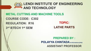 LENDI INSTITUTE OF ENGINEERING
AND TECHNOLOGY
METAL CUTTING AND MACHINE TOOLS
COURSE CODE: C302
REGULATION: R16
3rd BTECH 1st SEM
PREPARED BY :
POLAYYA CHINTADA M.TECH,M.B.A,(PhD)
ASSISTANT PROFESSOR
TOPIC:
LATHE PARTS
 