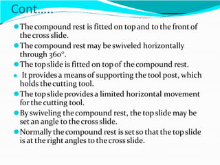 Cont…..
⚫Thecompound rest is fitted on topand to the frontof
thecross slide.
⚫The compound rest may be swiveled horizontally
through 360.
⚫The topslide is fitted on topof thecompound rest.
⚫ It providesa meansof supporting the tool post, which
holds thecutting tool.
⚫The topslide provides a limited horizontal movement
for thecutting tool.
⚫Byswiveling thecompound rest, the topslide may be
setan angle to thecross slide.
⚫Normally thecompound rest is setso that the topslide
is at the right angles to thecross slide.
 