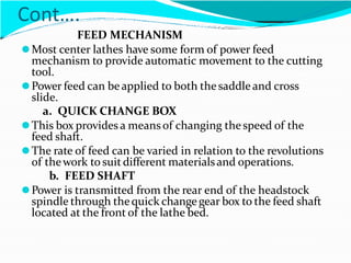 Cont….
FEED MECHANISM
⚫Most center lathes have some form of power feed
mechanism to provide automatic movement to the cutting
tool.
⚫Power feed can beapplied to both thesaddle and cross
slide.
a. QUICK CHANGE BOX
⚫This box provides a means of changing the speed of the
feed shaft.
⚫The rate of feed can be varied in relation to the revolutions
of thework to suitdifferent materialsand operations.
b. FEED SHAFT
⚫Power is transmitted from the rear end of the headstock
spindle through thequick change gear box to the feed shaft
located at the front of the lathe bed.
 