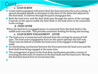 Cont….
⚫ c. LEAD SCREW
⚫ Center lathesequipped with power feed also have provision forscrewcutting. A
special threaded spindle is mounted on the front of the lathe bed adjacent to
the feed shaft. It is driven through thequick changegear box.
⚫ Both the lead screw and the feed shaft pass through the apron of the carriage.
Controls on the apron enable the feed shaft or the lead screw to be connected
to thecarriage.
d . FEED LEVER
When the feed lever is engaged power is connected from the feed shaft to the
saddleand crossslide. This provides automatic feeding for facing and turning.
e. LEAD SCREW ENGAGEMENT LEVER
⚫ The lead screw is connected and released from thecarriage by meansof half
nuts. The lead screw engagement lever on the apron operates the half nuts.
These nuts are halved toenable the lead screwto beengaged ordisengaged
easily.
⚫ An interlocking mechanism between the levers prevents the lead screwand the
feed shaft from being engaged at thesame time.
⚫ The arrangement of gears in the feed drive mechanism provides a means of
reversing thedirection of rotation of the feed shaftand the lead screw. Moving
the feed directional lever to reversedoes this.
⚫
 