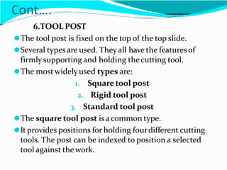 Cont….
6.TOOL POST
⚫The tool post is fixed on the top of the top slide.
⚫Several typesare used. Theyall have the featuresof
firmly supporting and holding thecutting tool.
⚫The mostwidelyused types are:
1. Square tool post
2. Rigid tool post
3. Standard tool post
⚫The square tool post is a common type.
⚫Itprovides positions for holding fourdifferent cutting
tools. The post can be indexed to position a selected
tool against thework.
 