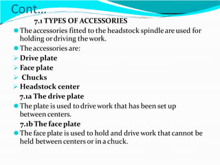 Cont…
7.1 TYPES OF ACCESSORIES
⚫Theaccessories fitted to the headstock spindleare used for
holding ordriving thework.
⚫Theaccessories are:
 Drive plate
 Face plate
 Chucks
 Headstock center
7.1a The drive plate
⚫The plate is used todrivework that has been set up
between centers.
7.1bThe faceplate
⚫The face plate is used to hold and drive work thatcannot be
held between centers or in achuck.
 