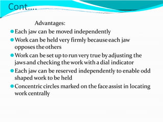Cont….
Advantages:
⚫Each jaw can be moved independently
⚫Work can be held very firmly becauseeach jaw
opposes theothers
⚫Work can be set up torunvery true byadjusting the
jawsand checking thework with a dial indicator
⚫Each jaw can be reserved independently to enable odd
shaped work to be held
⚫Concentriccircles marked on the faceassist in locating
work centrally
 