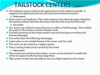 TAILSTOCK CENTERS
⚫ The tailstock center is held in the tapered boreof the tailstock spindle. It
supports the right hand end of work to be turned between centers.
⚫ Plaincenters
⚫ Plain centersare hardened. Thework rotateson the tailstockcenter, therefore,
the mating surfaces between thecenterand thework must be lubricated.
⚫ Live center
⚫ Live center are tailstock center that run on roller or ball bearings. This enables
the point of the center to rotate with the work.
⚫ Excessive pressureon thecenterwould cause the bearings tooverheatand
become damaged.
⚫ Live center have the following advantages:
⚫ Lubrication is not needed between the center and the work
⚫ The work can be rotated at a higher speeds
⚫ Heavy cutting loads can becarried by thecenter
⚫ Pipecenters
⚫ Pipe centersaresimilarto live centers. Cones can beattached toenable the
centertosupport work that hasa large bore.
⚫ Pipe centerswould not normally be run atas high a speed as a live center.
 