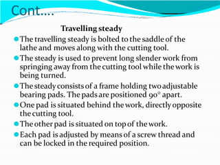 Cont….
Travelling steady
⚫The travelling steady is bolted to the saddleof the
lathe and moves along with the cutting tool.
⚫The steady is used to prevent long slender work from
springing away from thecutting tool while thework is
being turned.
⚫The steadyconsistsof a frame holding twoadjustable
bearing pads. The padsare positioned 90 apart.
⚫One pad is situated behind thework, directlyopposite
thecutting tool.
⚫Theotherpad is situated on topof thework.
⚫Each pad is adjusted by meansof a screw thread and
can be locked in the required position.
 