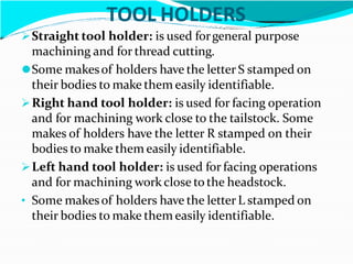 TOOL HOLDERS
Straight tool holder: is used forgeneral purpose
machining and for thread cutting.
⚫Some makesof holders have the letter S stamped on
their bodies to make them easily identifiable.
Right hand tool holder: is used for facing operation
and for machining work close to the tailstock. Some
makes of holders have the letter R stamped on their
bodies to make them easily identifiable.
Left hand tool holder: is used for facing operations
and for machining work close to the headstock.
• Some makesof holders have the letter L stamped on
their bodies to make them easily identifiable.
 