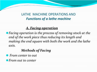 LATHE MACHINE OPERATIONS AND
Functions of a lathe machine
A. Facing operation
⚫Facing operation is the process of removing stock at the
end of the work piece thus reducing its length and
making the end square with both the work and the lathe
axis.
Methods of Facing
⚫ From center to out
⚫From out to center
 