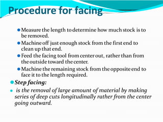 Procedure for facing
⚫Measure the length todetermine how much stock is to
be removed.
⚫Machineoff justenough stock from the firstend to
clean up thatend.
⚫Feed the facing tool from centerout, rather than from
theoutside toward thecenter.
⚫Machine the remaining stock from theoppositeend to
face it to the length required.
⚫Step facing:
⚫ is the removal of large amount of material by making
series of deep cuts longitudinally rather from the center
going outward.
 
