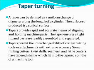 Taper turning
⚫A taper can be defined as a uniform change of
diameteralong the length of a cylinder. The surfaceso
produced is a conical surface.
⚫Tapers provide rapid and accurate means of aligning
and holding machine parts. The taperensuresa tight
fit, and partsare readily assembled and separated.
⚫Tapers permit the interchangeabilityof certain cutting
tools or attachments with extreme accuracy. Some
milling cutters, twist drills, reamers, and lathe centers
have tapered shanks which fit into the tapered spindle
of a machine tool
 