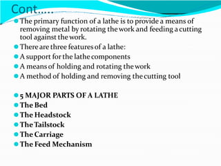 Cont…..
⚫The primary function of a lathe is to provide a means of
removing metal by rotating thework and feeding acutting
tool against thework.
⚫Thereare three featuresof a lathe:
⚫A support forthe lathecomponents
⚫A meansof holding and rotating thework
⚫A method of holding and removing thecutting tool
⚫5 MAJOR PARTS OF A LATHE
⚫The Bed
⚫The Headstock
⚫TheTailstock
⚫The Carriage
⚫The Feed Mechanism
 