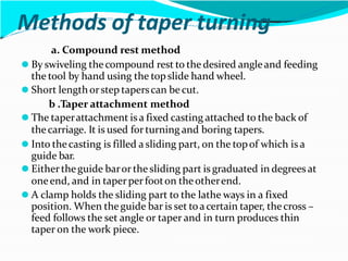 Methods of taper turning
a. Compound rest method
⚫ By swiveling thecompound rest to the desired angleand feeding
the tool by hand using the topslide hand wheel.
⚫ Short lengthorstep taperscan becut.
b .Taper attachment method
⚫ The taperattachment is a fixed casting attached to the back of
thecarriage. It is used forturning and boring tapers.
⚫ Into thecasting is filled a sliding part, on the topof which is a
guide bar.
⚫ Eithertheguide baror the sliding part is graduated in degreesat
oneend, and in taperperfooton theotherend.
⚫ A clamp holds the sliding part to the lathe ways in a fixed
position. When theguide bar is set toacertain taper, thecross –
feed follows the set angle or taper and in turn produces thin
taper on the work piece.
 
