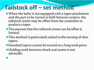 Tailstock off – set method
⚫When the lathe is notequipped with a taperattachment
and the part to be turned is held between centers, the
tailstock center may be offset from the centerline to
producea taper.
⚫Theamount that the tailstock centercan beoffset is
limited.
⚫This method is particularlysuited to the turning of slow
tapers.
⚫Standard taperscannot be turned on a long work piece.
⚫Holding work between chuck and center is not
advisable.
⚫
 