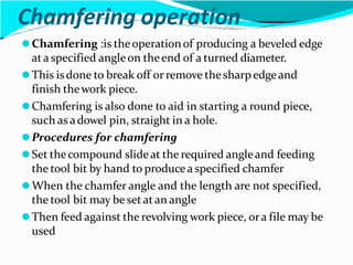 Chamfering operation
⚫Chamfering :is theoperationof producing a beveled edge
ata specified angleon theend of a turned diameter.
⚫This isdone to break off or remove thesharpedgeand
finish thework piece.
⚫Chamfering is also done to aid in starting a round piece,
such as adowel pin, straight in a hole.
⚫Procedures for chamfering
⚫Set thecompound slideat the required angleand feeding
the tool bit by hand to producea specified chamfer
⚫When the chamfer angle and the length are not specified,
the tool bit may be set at an angle
⚫Then feed against the revolving work piece, ora file may be
used
 