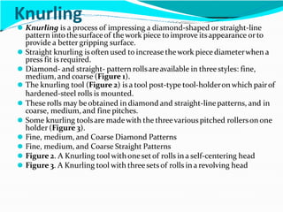 Knurling
⚫ Knurling is a process of impressing a diamond-shaped or straight-line
pattern into thesurfaceof thework piece to improve itsappearance orto
provide a better gripping surface.
⚫ Straight knurling is often used to increase thework piece diameterwhen a
press fit is required.
⚫ Diamond- and straight- pattern rollsareavailable in threestyles: fine,
medium, and coarse (Figure 1).
⚫ The knurling tool (Figure 2) is a tool post-type tool-holderon which pairof
hardened-steel rolls is mounted.
⚫ These rolls may beobtained in diamond and straight-linepatterns, and in
coarse, medium, and fine pitches.
⚫ Some knurling toolsare madewith the threevarious pitched rollerson one
holder (Figure 3).
⚫ Fine, medium, and Coarse Diamond Patterns
⚫ Fine, medium, and Coarse Straight Patterns
⚫ Figure 2. A Knurling tool with oneset of rolls in a self-centering head
⚫ Figure 3. A Knurling tool with threesets of rolls in a revolving head
 