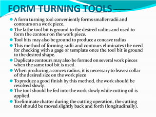 FORM TURNING TOOLS
⚫ A form turning tool conveniently formssmallerradii and
contourson awork piece.
⚫ The lathe tool bit is ground to thedesired radius and used to
form the contour on the work piece.
⚫ Tool bits mayalso beground to produce aconcave radius
⚫ This method of forming radii and contours eliminates the need
for checking with a gage or template once the tool bit is ground
to thedesired shape.
⚫ Duplicate contours mayalso be formed on several work pieces
when thesame tool bit is used.
⚫ When producing aconvex radius, it is necessary to leaveacollar
of thedesired sizeon thework piece
⚫ Toproduce agood finish by this method, thework should be
revolved slowly.
⚫ The tool should be fed into thework slowly while cutting oil is
applied.
⚫ Toeliminate chatter during the cutting operation, the cutting
tool should be moved slightly back and forth (longitudinally).
 
