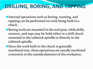 DRILLING, BORING, AND TAPPING
⚫Internal operations such as boring, reaming, and
tapping can be performed on work being held in a
chuck.
⚫Boring toolsare mounted in the tool post, whiledrills,
reamers, and taps may be held either in a drill chuck
mounted in the tailstock spindle or directly in the
tailstock spindle.
⚫Since the work held in the chuck is generally
machined true, theseoperations are usually machined
concentric totheoutsidediameterof theworkpiece.
 