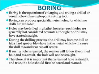 BORING
⚫Boring is theoperationof enlarging and truing adrilled or
cored holewith a single-pointcutting tool.
⚫Boring can produce special diameter holes, forwhich no
drills are available.
⚫Holes may be drilled in a lathe; however, such holes are
generally not considered accurate although thedrill may
have started straight.
⚫During the drilling process, the drill may become dull or
hita hard spot or blowhole in the metal, which will cause
thedrill towander or run off center.
⚫If such a hole is reamed, the reamer will follow the drilled
holeand as a result, the holewill not be straight.
⚫Therefore, if it is important thata reamed hole is straight,
and true, the holeshould first be bored and reamed.
 
