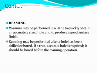 Cont….
⚫REAMING
⚫Reaming may be performed in a lathe toquicklyobtain
an accurately sized hole and to produce a good surface
finish.
⚫Reaming may be performed after a hole has been
drilled or bored. If a true, accurate hole is required; it
should be bored before the reaming operation.
 