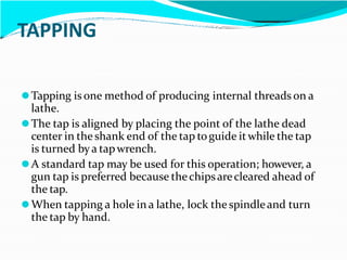 TAPPING
⚫Tapping is one method of producing internal threads on a
lathe.
⚫The tap is aligned by placing the point of the lathe dead
center in the shank end of the tap toguide itwhile the tap
is turned bya tapwrench.
⚫A standard tap may be used for this operation; however, a
gun tap is preferred because thechipsarecleared ahead of
the tap.
⚫When tapping a hole in a lathe, lock the spindleand turn
the tap by hand.
 