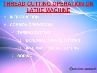 THREAD CUTTING OPERATION ON
LATHE MACHINE
 INTRODUCTION
 COMMON OPERATIONS
 THREAD CUTTING
 EXTERNAL THREAD CUTTING
 INTERNAL THREAD CUTTING
 BORING
 