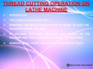 THREAD CUTTING OPERATION ON
LATHE MACHINE
 INTRODUCTION
 THE LATHE IS A MACHINE TOOL
 REMOVES THE METAL FROM A PIECE OF WORK TO GIVE THE
REQUIRED SHAPE AND SIZE.
 BY HOLDING THE WORK SECURELY AND RIGIDLY ON THE
MACHINE AND THEN TURNING IT AGAINST CUTTING TOOL
 REMOVE METAL FROM THE WORK IN THE FORM OF CHIPS
 
