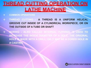 THREAD CUTTING OPERATION ON
LATHE MACHINE
 COMMON OPERATIONS
 THREAD CUTTING - A THREAD IS A UNIFORM HELICAL
GROOVE CUT INSIDE OF A CYLINDRICAL WORKPIECE, OR ON
THE OUTSIDE OF A TUBE OR SHAFT
 BORING - ALSO CALLED INTERNAL TURNING, IS USED TO
INCREASE THE INSIDE DIAMETER OF A HOLE. THE ORIGINAL
HOLE IS MADE WITH A DRILL, OR IT MAY BE A CORED HOLE IN
A CASTING
 