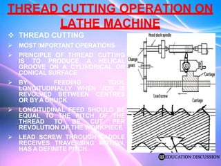 THREAD CUTTING OPERATION ON
LATHE MACHINE
 THREAD CUTTING
 MOST IMPORTANT OPERATIONS
 PRINCIPLE OF THREAD CUTTING
IS TO PRODUCE A HELICAL
GROOVE ON A CYLINDRICAL OR
CONICAL SURFACE
 BY FEEDING TOOL
LONGITUDINALLY WHEN JOB IS
REVOLVED BETWEEN CENTRES
OR BY A CHUCK
 LONGITUDINAL FEED SHOULD BE
EQUAL TO THE PITCH OF THE
THREAD TO BE CUT PER
REVOLUTION OF THE WORKPIECE
 LEAD SCREW THROUGH SADDLE
RECEIVES TRAVERSING MOTION,
HAS A DEFINITE PITCH
 