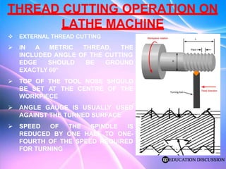 THREAD CUTTING OPERATION ON
LATHE MACHINE
 EXTERNAL THREAD CUTTING
 IN A METRIC THREAD, THE
INCLUDED ANGLE OF THE CUTTING
EDGE SHOULD BE GROUND
EXACTLY 60°
 TOP OF THE TOOL NOSE SHOULD
BE SET AT THE CENTRE OF THE
WORKPIECE
 ANGLE GAUGE IS USUALLY USED
AGAINST THE TURNED SURFACE
 SPEED OF
REDUCED BY
THE SPINDLE IS
ONE HALF TO ONE-
FOURTH OF THE SPEED REQUIRED
FOR TURNING
 