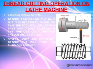 THREAD CUTTING OPERATION ON
LATHE MACHINE
 EXTERNAL THREAD CUTTING
 BEFORE RE-ENGAGING THE HALF
NUT, IT IS NECESSARY TO ENSURE
THAT THE TOOL WILL FOLLOW THE
SAME PATH IT HAS TRAVERSED IN
THE PREVIOUS CUT, OTHERWISE
THE JOB WILL BE SPOILED
NECESSARY
DEPTH OF
 SEVERAL CUTS ARE
BEFORE THE FULL
THREAD IS REACHED.
 