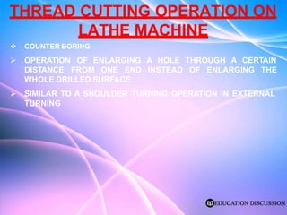 THREAD CUTTING OPERATION ON
LATHE MACHINE
 COUNTER BORING
 OPERATION OF ENLARGING A HOLE THROUGH A CERTAIN
DISTANCE FROM ONE END INSTEAD OF ENLARGING THE
WHOLE DRILLED SURFACE
 SIMILAR TO A SHOULDER TURNING OPERATION IN EXTERNAL
TURNING
 