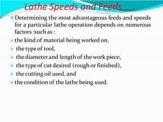 Lathe Speeds and Feeds
Determining the most advantageous feeds and speeds
for a particular lathe operation depends on numerous
factors :such as :
the kind of material being worked on,
 the typeof tool,
 thediameterand length of thework piece,
 the typeof cutdesired (rough or finished),
 thecutting oil used, and
thecondition of the lathe being used.
 