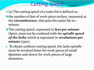 Cutting Speed
(a) The cutting speed of a cutter bit is defined as :
⚫the number of feet of work-piece surface, measured at
the circumference, that pass the cutter bit in 1
minute.
⚫The cutting speed, expressed in feet per minute
(fpm), must not be confused with the spindle speed
of the lathe which is expressed in revolutions per
minute (rpm).
⚫ To obtain uniform cutting speed, the lathe spindle
must be revolved faster for work-pieces of small
diameter and slower for work-pieces of large
diameters.
 