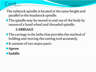 Cont….
The tailstock spindle is located at the same heightand
parallel to the headstock spindle.
⚫The spindle may be moved in and outof the body by
meansof a hand wheel and threaded spindle.
CARRIAGE
⚫The carriage is the lathe that provides the method of
holding and moving thecutting tool accurately.
⚫It consists of two major parts:
⚫Apron
⚫Saddle
 