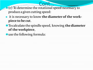 Cont…
⚫(c) To determine the rotational speed necessary to
produceagiven cutting speed:
⚫ it is necessary to know the diameter of the work-
piece to be cut.
⚫Tocalculate the spindlespeed, knowing thediameter
of theworkpiece,
⚫use the following formula:
 