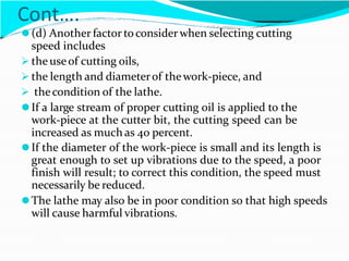 Cont….
⚫(d) Another factor toconsider when selecting cutting
speed includes
 the useof cutting oils,
 the length and diameterof thework-piece, and
 thecondition of the lathe.
⚫If a large stream of proper cutting oil is applied to the
work-piece at the cutter bit, the cutting speed can be
increased as much as 40 percent.
⚫If the diameter of the work-piece is small and its length is
great enough to set up vibrations due to the speed, a poor
finish will result; to correct this condition, the speed must
necessarily be reduced.
⚫The lathe may also be in poor condition so that high speeds
will cause harmful vibrations.
 