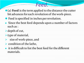 Feed.
⚫(a) Feed is the term applied to thedistance thecutter
bitadvances foreach revolutionof thework-piece.
⚫ Feed is specified in inches perrevolution.
⚫ Since the best feed depends upon a number of factors
such as :
depthof cut,
type of material,
 sizeof work-piece, and
 condition of the lathe,
⚫ it is difficult to list the best feed for thedifferent
materials.
 