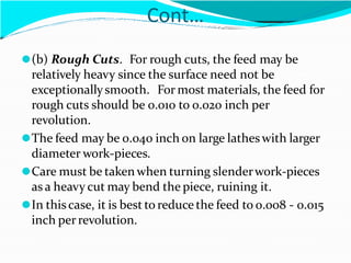 Cont…
⚫(b) Rough Cuts. For rough cuts, the feed may be
relatively heavy since the surface need not be
exceptionallysmooth. For most materials, the feed for
rough cuts should be 0.010 to 0.020 inch per
revolution.
⚫The feed may be 0.040 inch on large latheswith larger
diameter work-pieces.
⚫Care must be taken when turning slenderwork-pieces
as a heavy cut may bend the piece, ruining it.
⚫In thiscase, it is best to reduce the feed to 0.008 - 0.015
inch perrevolution.
 