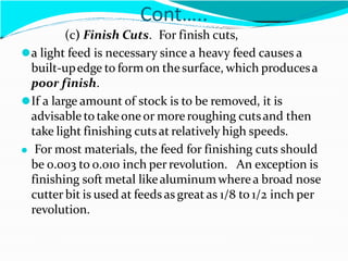 Cont…..
(c) Finish Cuts. For finish cuts,
⚫a light feed is necessary since a heavy feed causes a
built-upedge to form on thesurface, which producesa
poor finish.
⚫If a large amount of stock is to be removed, it is
advisable to takeoneor more roughing cutsand then
take light finishing cutsat relatively high speeds.
⚫ For most materials, the feed for finishing cuts should
be 0.003 to 0.010 inch per revolution. An exception is
finishing soft metal likealuminumwherea broad nose
cutter bit is used at feeds as great as 1/8 to 1/2 inch per
revolution.
 