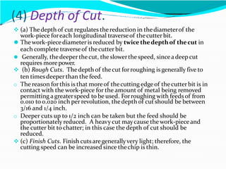 (4) Depth of Cut.
 (a) Thedepth of cut regulates the reduction in thediameterof the
work-piece foreach longitudinal traverseof thecutterbit.
⚫ Thework-piecediameteris reduced by twice thedepthof thecut in
each complete traverseof thecutter bit.
⚫ Generally, thedeeper thecut, the slowerthe speed, sincea deepcut
requires more power.
 (b) Rough Cuts. Thedepth of thecut forroughing is generally five to
ten timesdeeper than the feed.
o The reason forthis is that moreof thecutting edgeof thecutterbit is in
contact with the work-piece for the amount of metal being removed
permitting a greaterspeed to be used. Forroughing with feeds of from
0.010 to 0.020 inch perrevolution, thedepth of cutshould be between
3/16 and 1/4 inch.
o Deeper cuts up to 1/2 inch can be taken but the feed should be
proportionately reduced. A heavy cut maycause thework-pieceand
the cutter bit to chatter; in this case the depth of cut should be
reduced.
 (c) Finish Cuts. Finish cutsaregenerallyvery light; therefore, the
cutting speed can be increased since thechip is thin.
 