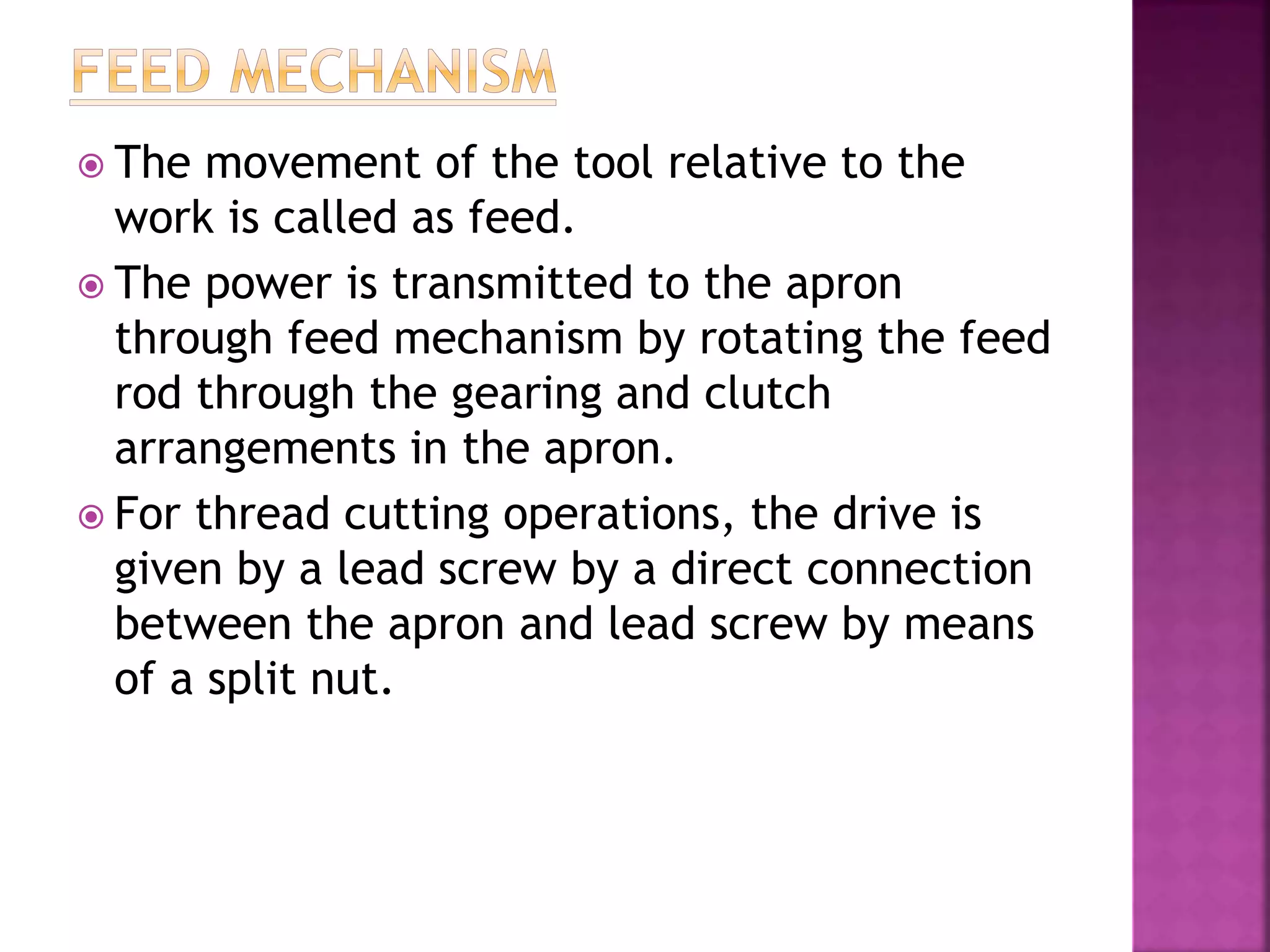  The movement of the tool relative to the
work is called as feed.
 The power is transmitted to the apron
through feed mechanism by rotating the feed
rod through the gearing and clutch
arrangements in the apron.
 For thread cutting operations, the drive is
given by a lead screw by a direct connection
between the apron and lead screw by means
of a split nut.
 
