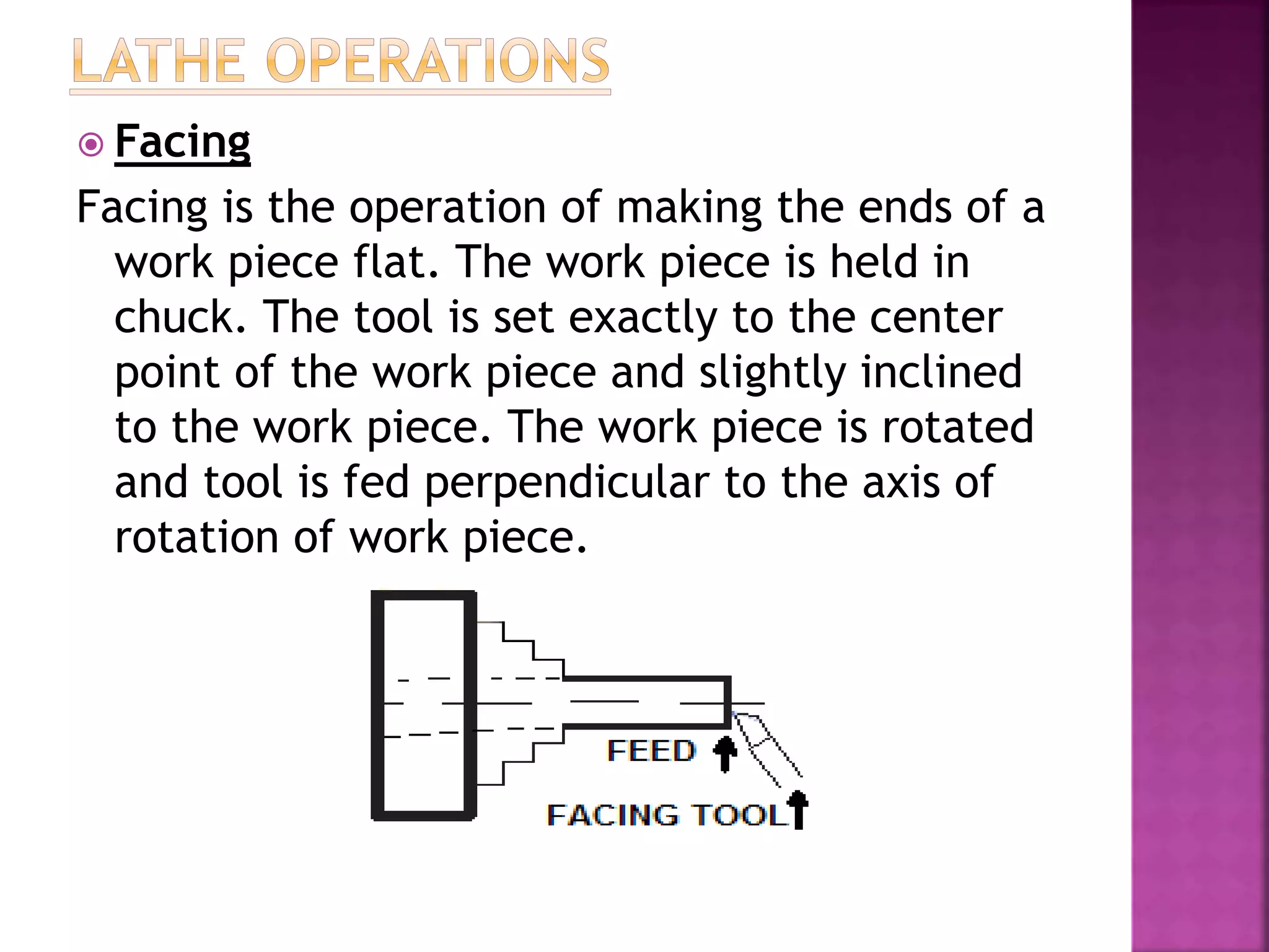  Facing
Facing is the operation of making the ends of a
work piece flat. The work piece is held in
chuck. The tool is set exactly to the center
point of the work piece and slightly inclined
to the work piece. The work piece is rotated
and tool is fed perpendicular to the axis of
rotation of work piece.
 