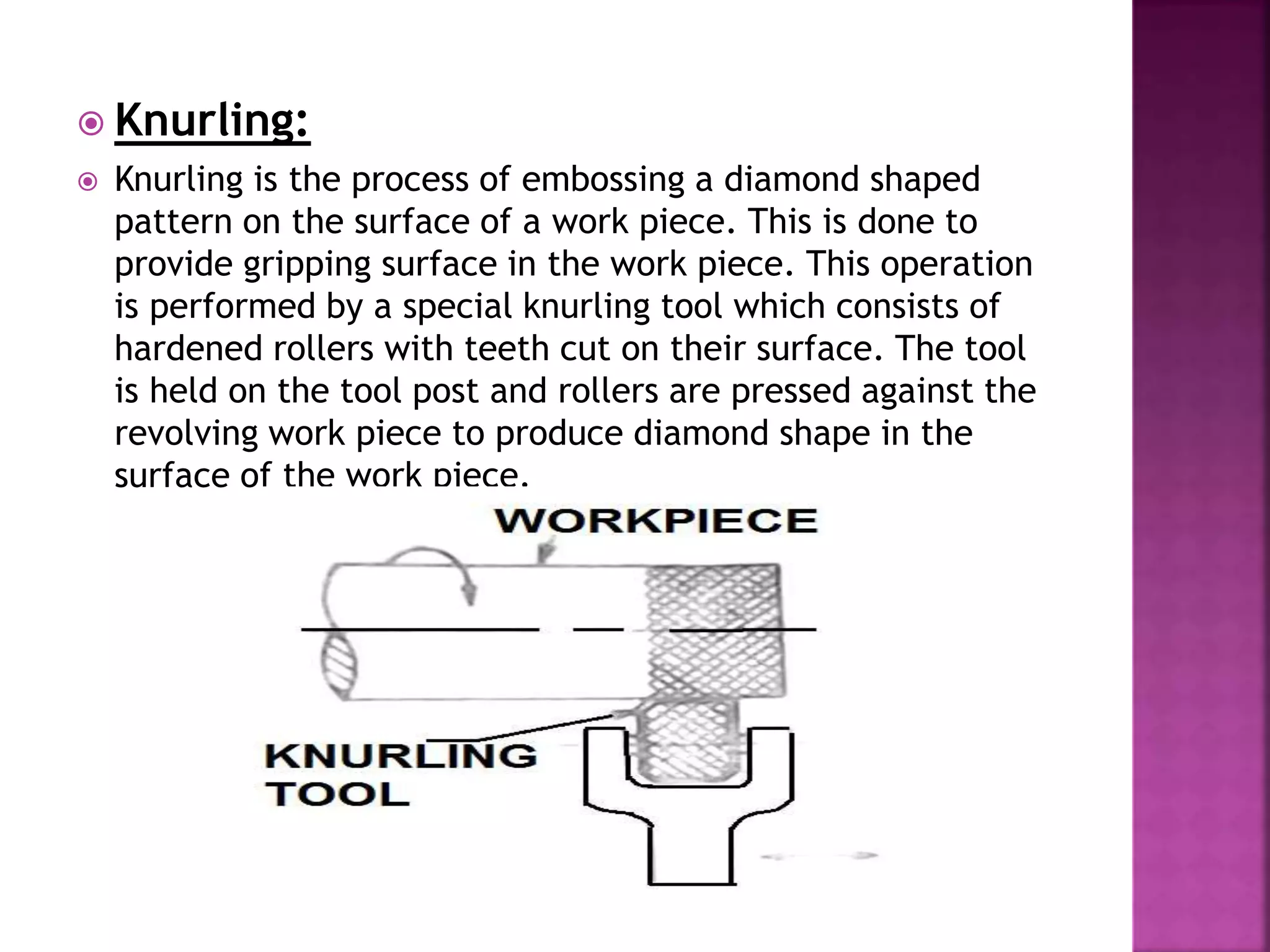  Knurling:
 Knurling is the process of embossing a diamond shaped
pattern on the surface of a work piece. This is done to
provide gripping surface in the work piece. This operation
is performed by a special knurling tool which consists of
hardened rollers with teeth cut on their surface. The tool
is held on the tool post and rollers are pressed against the
revolving work piece to produce diamond shape in the
surface of the work piece.
 
