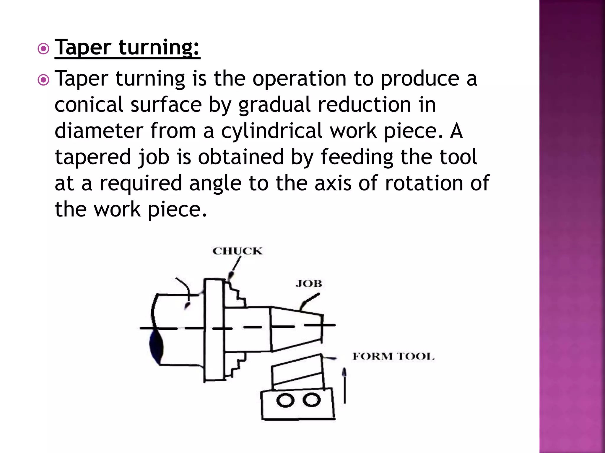  Taper turning:
 Taper turning is the operation to produce a
conical surface by gradual reduction in
diameter from a cylindrical work piece. A
tapered job is obtained by feeding the tool
at a required angle to the axis of rotation of
the work piece.
 