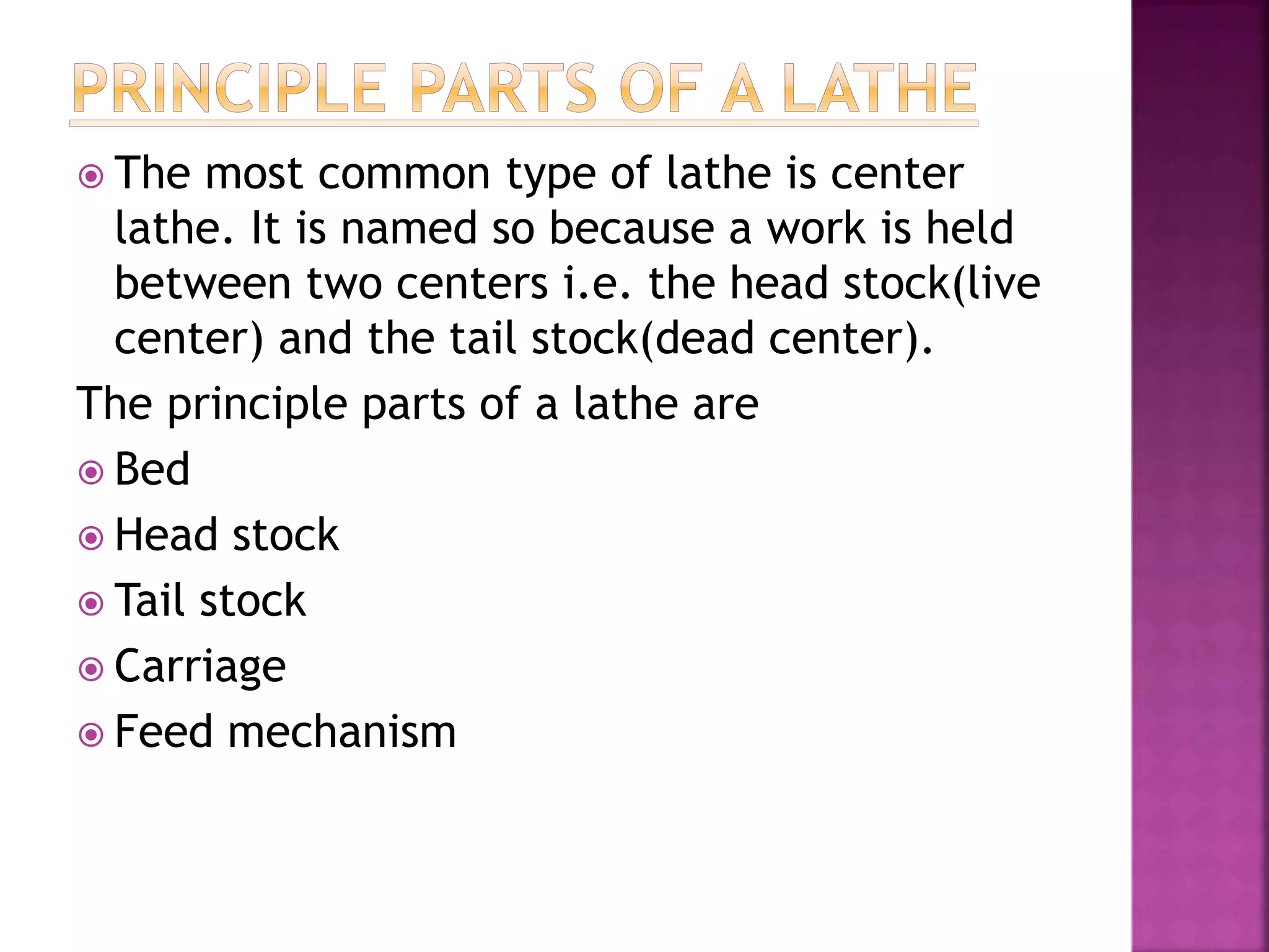  The most common type of lathe is center
lathe. It is named so because a work is held
between two centers i.e. the head stock(live
center) and the tail stock(dead center).
The principle parts of a lathe are
 Bed
 Head stock
 Tail stock
 Carriage
 Feed mechanism
 