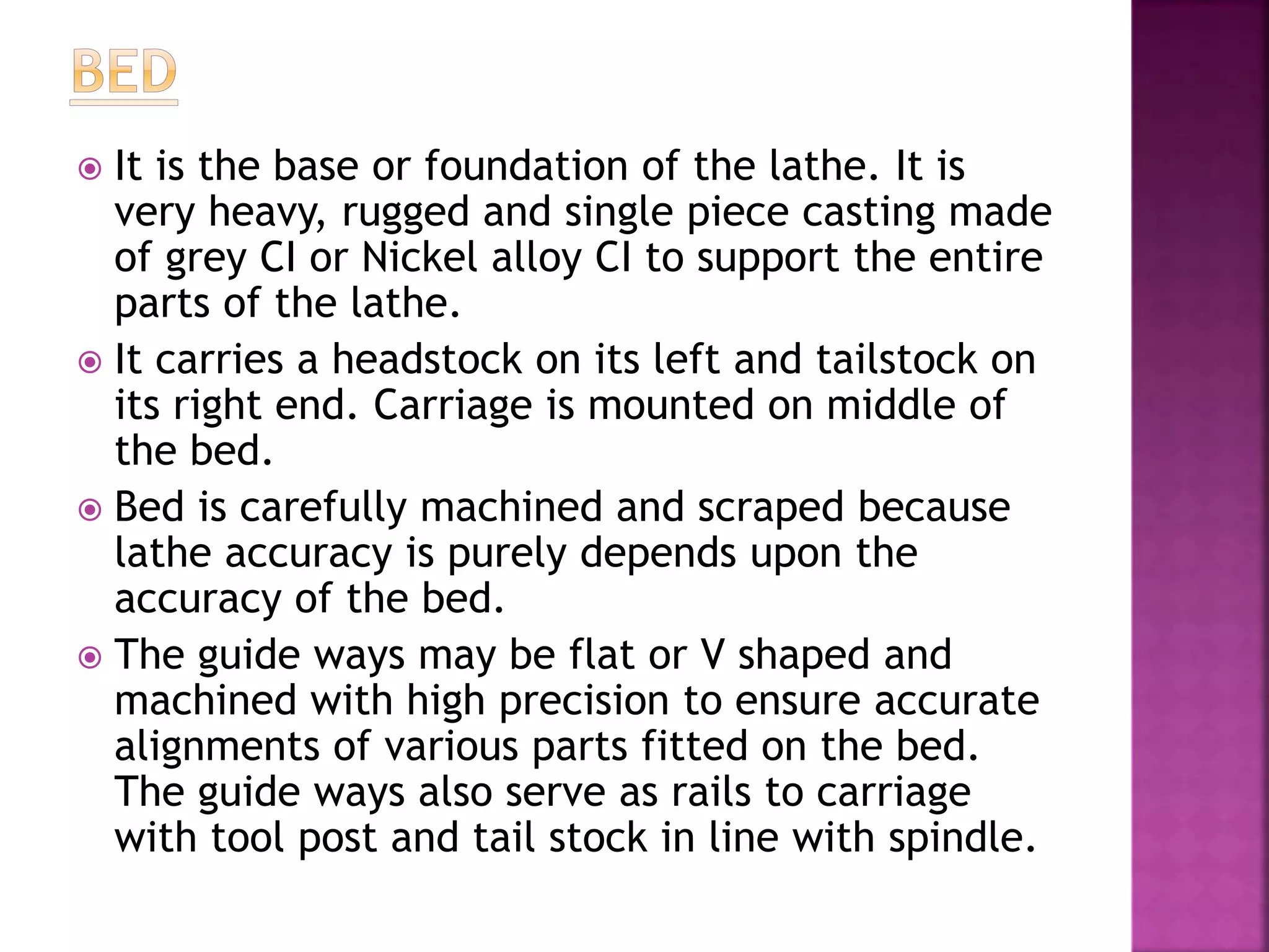  It is the base or foundation of the lathe. It is
very heavy, rugged and single piece casting made
of grey CI or Nickel alloy CI to support the entire
parts of the lathe.
 It carries a headstock on its left and tailstock on
its right end. Carriage is mounted on middle of
the bed.
 Bed is carefully machined and scraped because
lathe accuracy is purely depends upon the
accuracy of the bed.
 The guide ways may be flat or V shaped and
machined with high precision to ensure accurate
alignments of various parts fitted on the bed.
The guide ways also serve as rails to carriage
with tool post and tail stock in line with spindle.
 