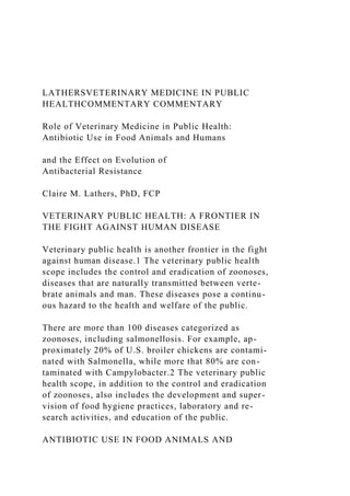 LATHERSVETERINARY MEDICINE IN PUBLIC
HEALTHCOMMENTARY COMMENTARY
Role of Veterinary Medicine in Public Health:
Antibiotic Use in Food Animals and Humans
and the Effect on Evolution of
Antibacterial Resistance
Claire M. Lathers, PhD, FCP
VETERINARY PUBLIC HEALTH: A FRONTIER IN
THE FIGHT AGAINST HUMAN DISEASE
Veterinary public health is another frontier in the fight
against human disease.1 The veterinary public health
scope includes the control and eradication of zoonoses,
diseases that are naturally transmitted between verte-
brate animals and man. These diseases pose a continu-
ous hazard to the health and welfare of the public.
There are more than 100 diseases categorized as
zoonoses, including salmonellosis. For example, ap-
proximately 20% of U.S. broiler chickens are contami-
nated with Salmonella, while more that 80% are con-
taminated with Campylobacter.2 The veterinary public
health scope, in addition to the control and eradication
of zoonoses, also includes the development and super-
vision of food hygiene practices, laboratory and re-
search activities, and education of the public.
ANTIBIOTIC USE IN FOOD ANIMALS AND
 