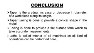 CONCLUSION
Taper is the gradual increase or decrease in diameter
of a workpiece along its length.
Taper turning is done to provide a conical shape in the
metal.
Facing is done to provide a flat surface form which to
take accurate measurements.
Lathe is called mother of all machines as all kind of
operations can be performed here.
 